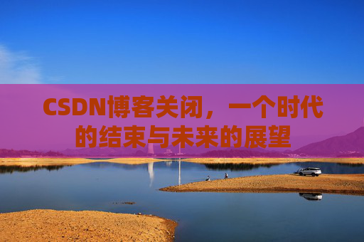 CSDN博客关闭，一个时代的结束与未来的展望